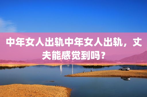 中年女人出轨中年女人出轨，丈夫能感觉到吗？