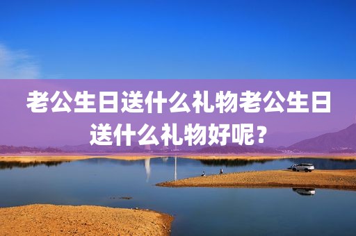 老公生日送什么礼物老公生日送什么礼物好呢？