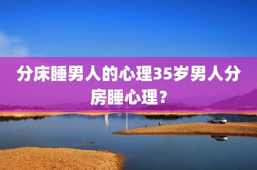 分床睡男人的心理35岁男人分房睡心理？