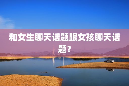 和女生聊天话题跟女孩聊天话题？