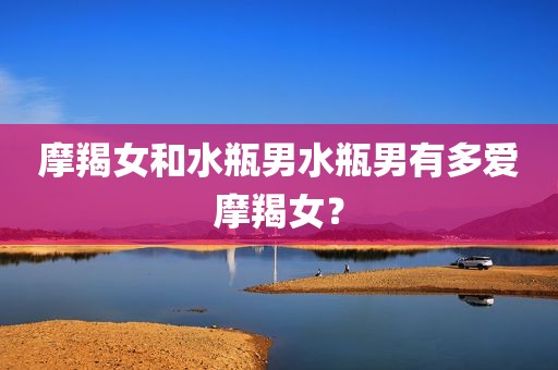 摩羯女和水瓶男水瓶男有多爱摩羯女？