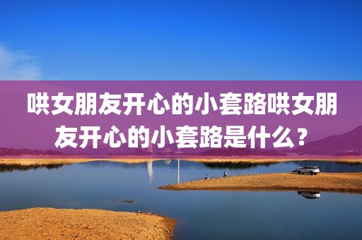 哄女朋友开心的小套路哄女朋友开心的小套路是什么？