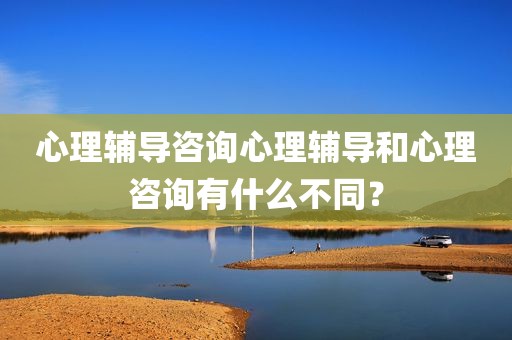 心理辅导咨询心理辅导和心理咨询有什么不同？