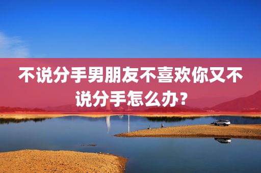 不说分手男朋友不喜欢你又不说分手怎么办？