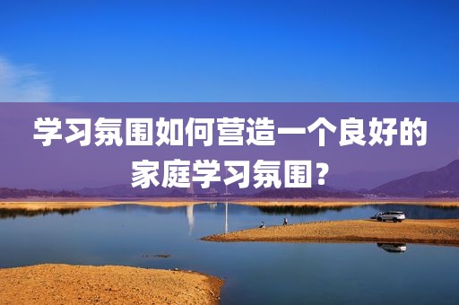 学习氛围如何营造一个良好的家庭学习氛围？