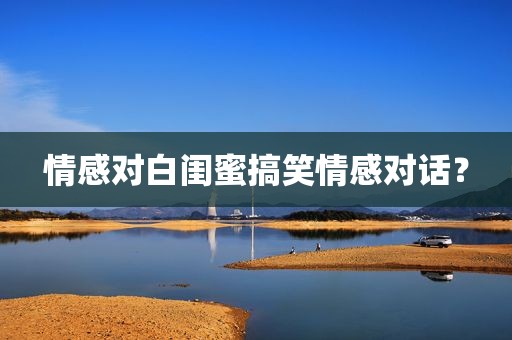 情感对白闺蜜搞笑情感对话？