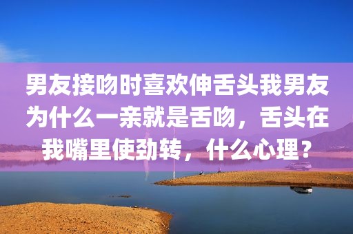 男友接吻时喜欢伸舌头我男友为什么一亲就是舌吻，舌头在我嘴里使劲转，什么心理？