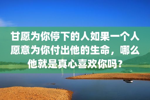 甘愿为你停下的人如果一个人愿意为你付出他的生命，哪么他就是真心喜欢你吗？