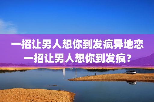 一招让男人想你到发疯异地恋一招让男人想你到发疯？