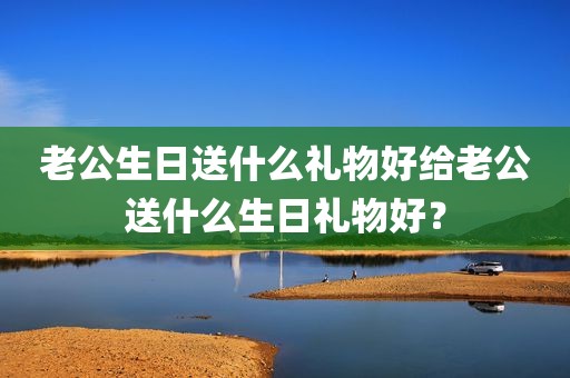 老公生日送什么礼物好给老公送什么生日礼物好？