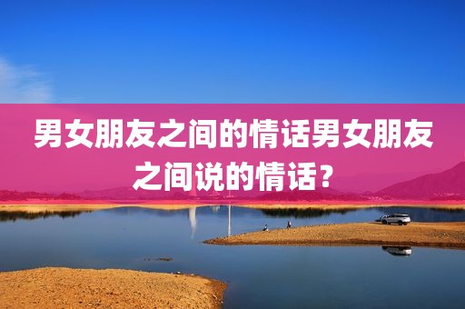 男女朋友之间的情话男女朋友之间说的情话？