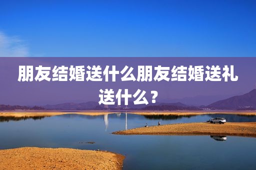 朋友结婚送什么朋友结婚送礼送什么？