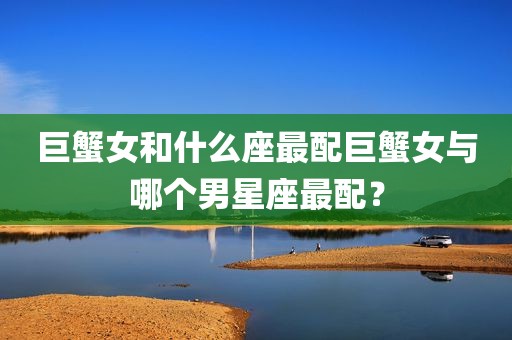 巨蟹女和什么座最配巨蟹女与哪个男星座最配？