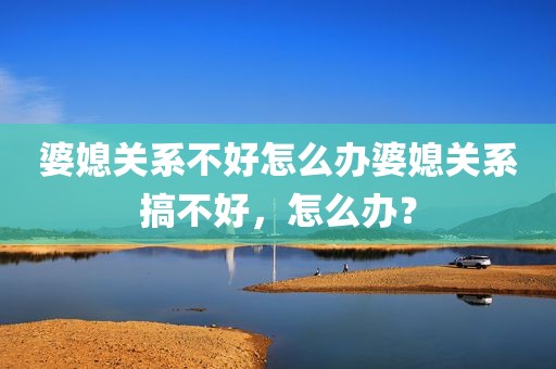 婆媳关系不好怎么办婆媳关系搞不好，怎么办？