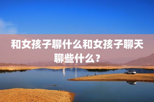 和女孩子聊什么和女孩子聊天聊些什么？