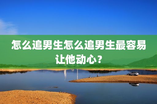 怎么追男生怎么追男生最容易让他动心？