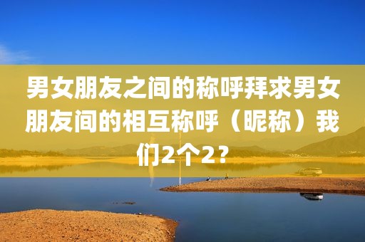 男女朋友之间的称呼拜求男女朋友间的相互称呼（昵称）我们2个2？