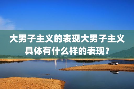 大男子主义的表现大男子主义具体有什么样的表现？