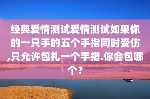 经典爱情测试爱情测试如果你的一只手的五个手指同时受伤,只允许包扎一个手指.你会包哪个？