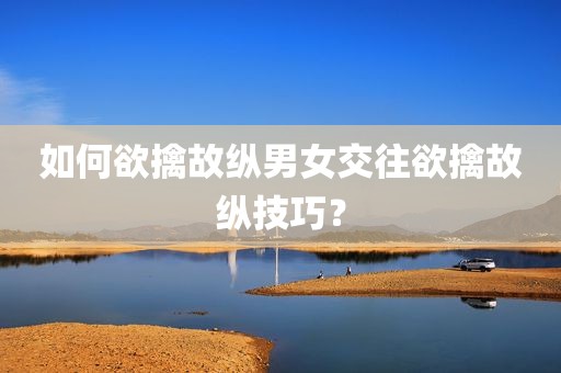 如何欲擒故纵男女交往欲擒故纵技巧？