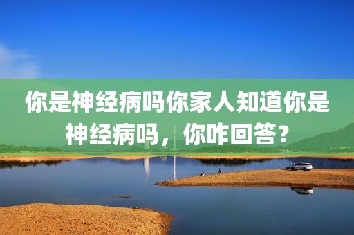 你是神经病吗你家人知道你是神经病吗，你咋回答？