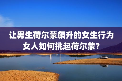 让男生荷尔蒙飙升的女生行为女人如何挑起荷尔蒙？