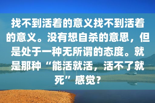 找不到活着的意义找不到活着的意义。没有想自杀的意思，但是处于一种无所谓的态度。就是那种“能活就活，活不了就死”感觉？