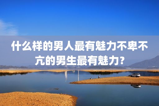 什么样的男人最有魅力不卑不亢的男生最有魅力？