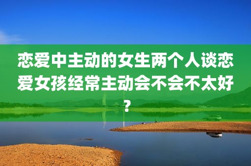 恋爱中主动的女生两个人谈恋爱女孩经常主动会不会不太好？