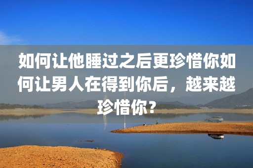 如何让他睡过之后更珍惜你如何让男人在得到你后，越来越珍惜你？