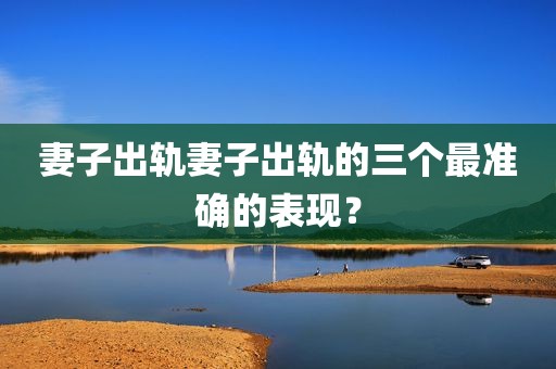 妻子出轨妻子出轨的三个最准确的表现？