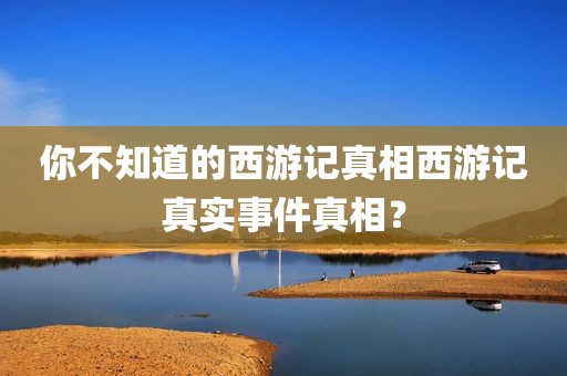 你不知道的西游记真相西游记真实事件真相？