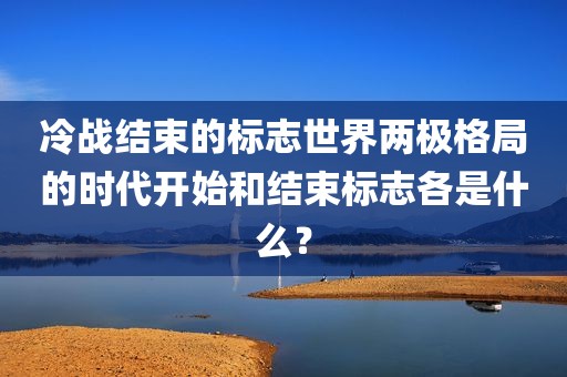 冷战结束的标志世界两极格局的时代开始和结束标志各是什么？