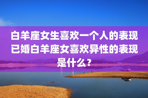 白羊座女生喜欢一个人的表现已婚白羊座女喜欢异性的表现是什么？