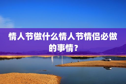 情人节做什么情人节情侣必做的事情？
