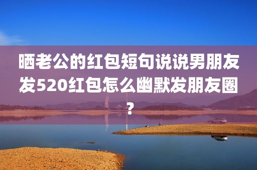 晒老公的红包短句说说男朋友发520红包怎么幽默发朋友圈？
