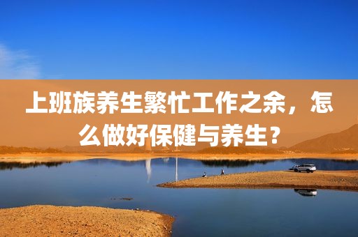 上班族养生繁忙工作之余，怎么做好保健与养生？