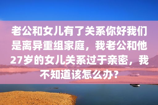 老公和女儿有了关系你好我们是离异重组家庭，我老公和他27岁的女儿关系过于亲密，我不知道该怎么办？