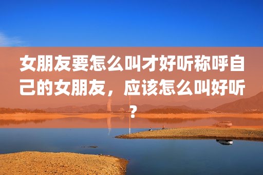 女朋友要怎么叫才好听称呼自己的女朋友，应该怎么叫好听？