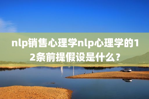 nlp销售心理学nlp心理学的12条前提假设是什么？