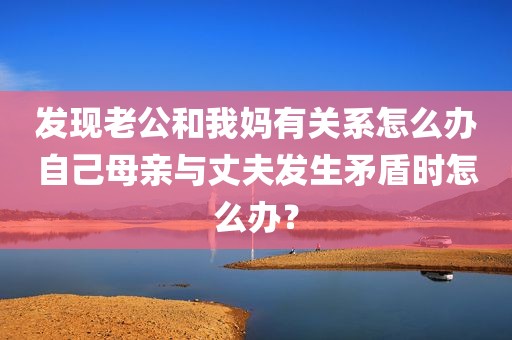 发现老公和我妈有关系怎么办自己母亲与丈夫发生矛盾时怎么办？