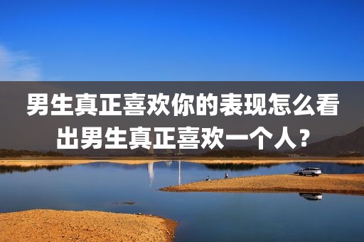 男生真正喜欢你的表现怎么看出男生真正喜欢一个人？