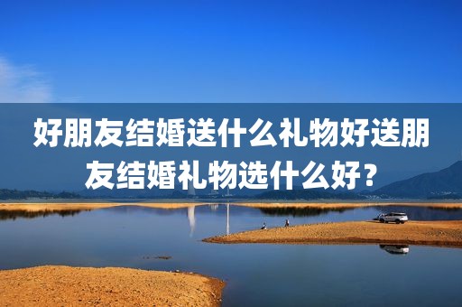 好朋友结婚送什么礼物好送朋友结婚礼物选什么好？