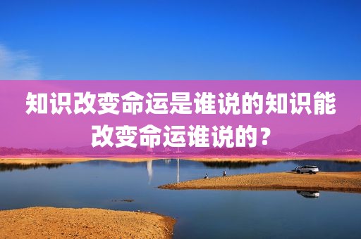 知识改变命运是谁说的知识能改变命运谁说的？