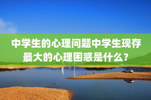 中学生的心理问题中学生现存最大的心理困惑是什么？