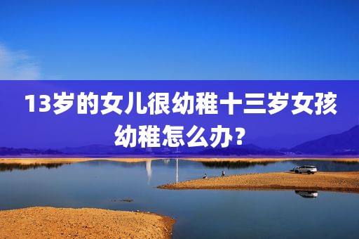 13岁的女儿很幼稚十三岁女孩幼稚怎么办？