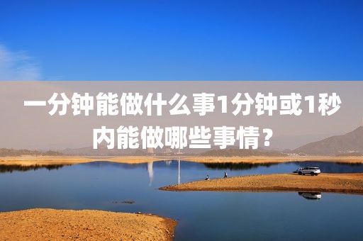 一分钟能做什么事1分钟或1秒内能做哪些事情？