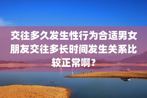 交往多久发生性行为合适男女朋友交往多长时间发生关系比较正常啊？