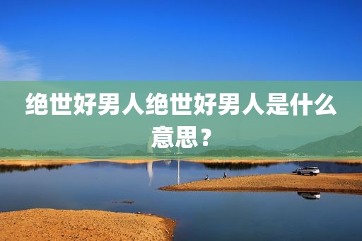 绝世好男人绝世好男人是什么意思？