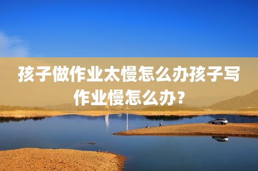 孩子做作业太慢怎么办孩子写作业慢怎么办？
